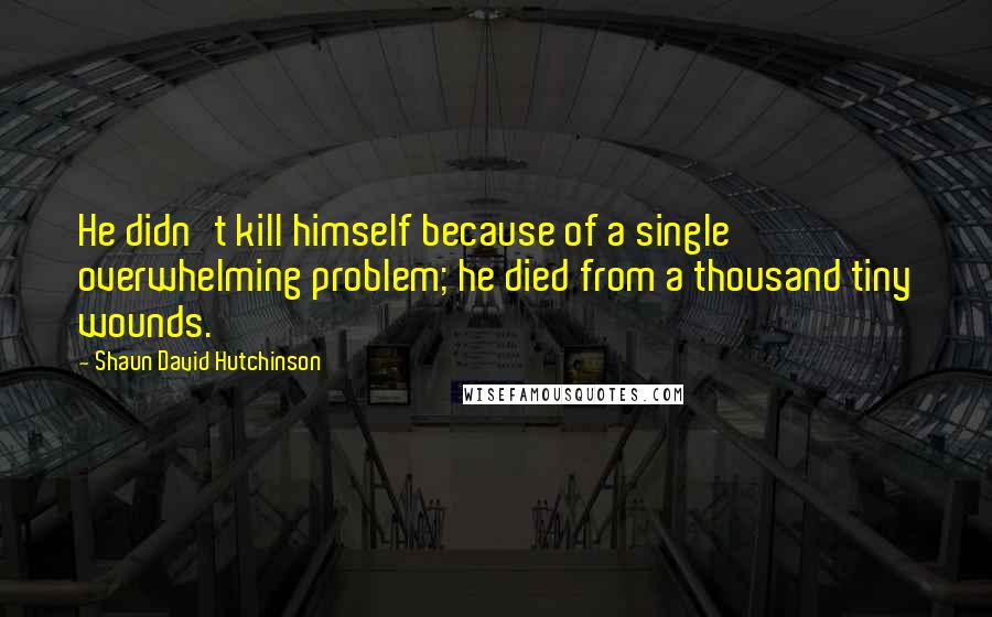 Shaun David Hutchinson Quotes: He didn't kill himself because of a single overwhelming problem; he died from a thousand tiny wounds.