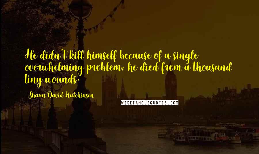 Shaun David Hutchinson Quotes: He didn't kill himself because of a single overwhelming problem; he died from a thousand tiny wounds.