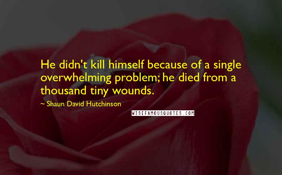 Shaun David Hutchinson Quotes: He didn't kill himself because of a single overwhelming problem; he died from a thousand tiny wounds.