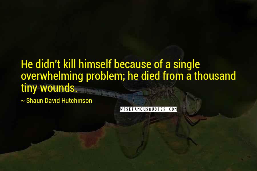 Shaun David Hutchinson Quotes: He didn't kill himself because of a single overwhelming problem; he died from a thousand tiny wounds.