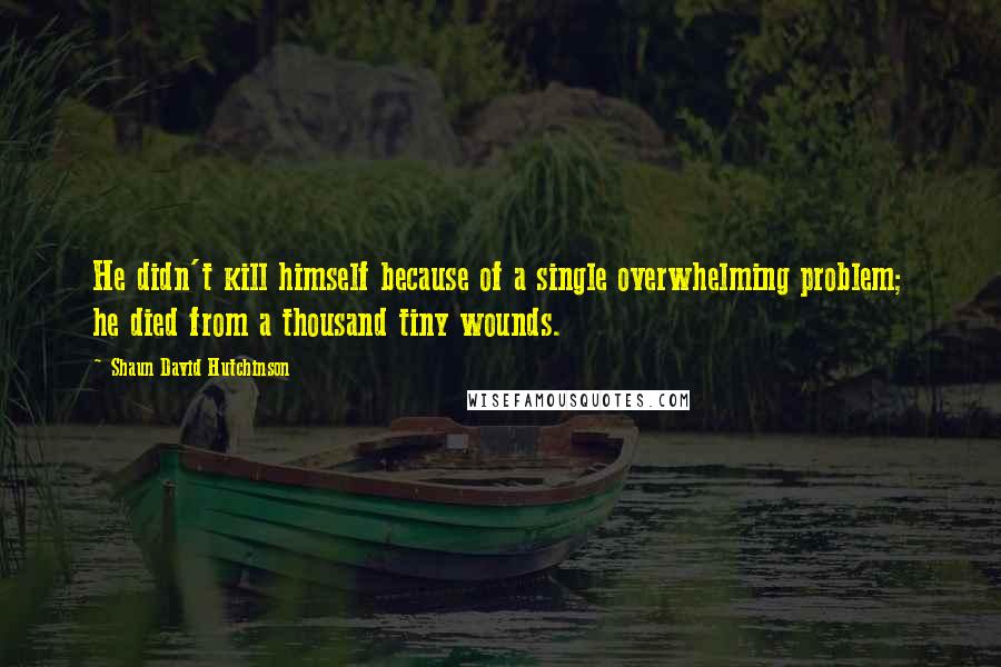 Shaun David Hutchinson Quotes: He didn't kill himself because of a single overwhelming problem; he died from a thousand tiny wounds.