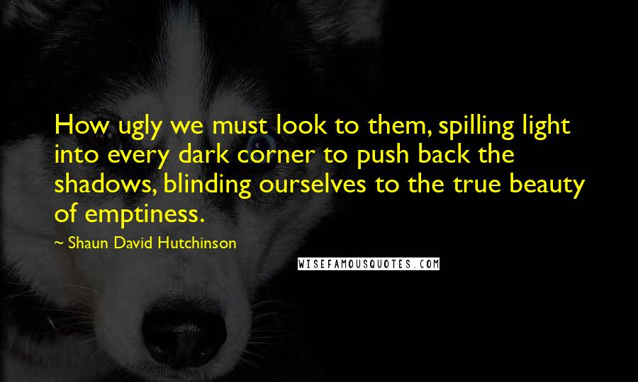 Shaun David Hutchinson Quotes: How ugly we must look to them, spilling light into every dark corner to push back the shadows, blinding ourselves to the true beauty of emptiness.