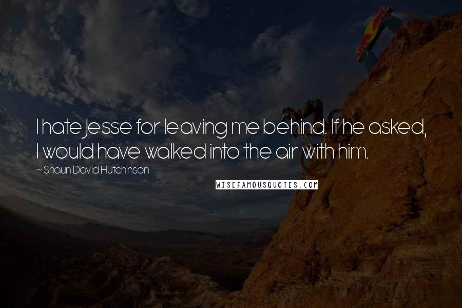 Shaun David Hutchinson Quotes: I hate Jesse for leaving me behind. If he asked, I would have walked into the air with him.