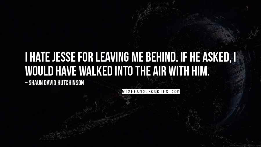 Shaun David Hutchinson Quotes: I hate Jesse for leaving me behind. If he asked, I would have walked into the air with him.