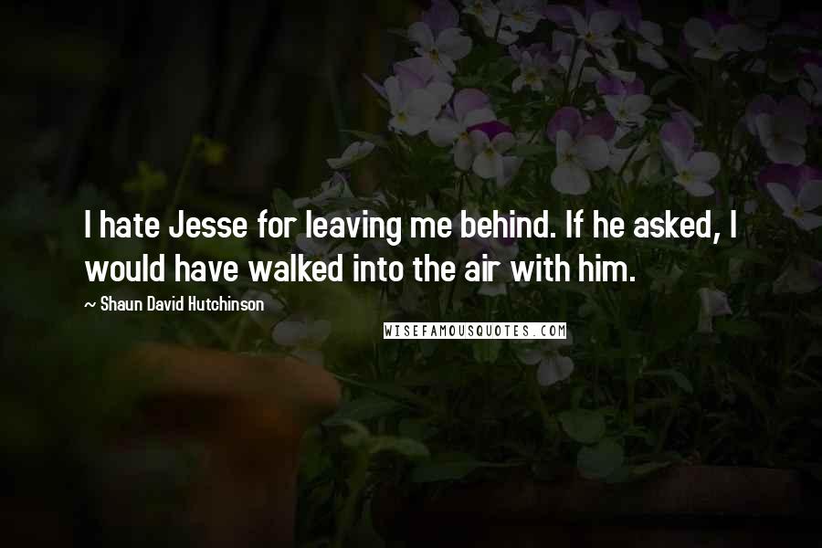 Shaun David Hutchinson Quotes: I hate Jesse for leaving me behind. If he asked, I would have walked into the air with him.