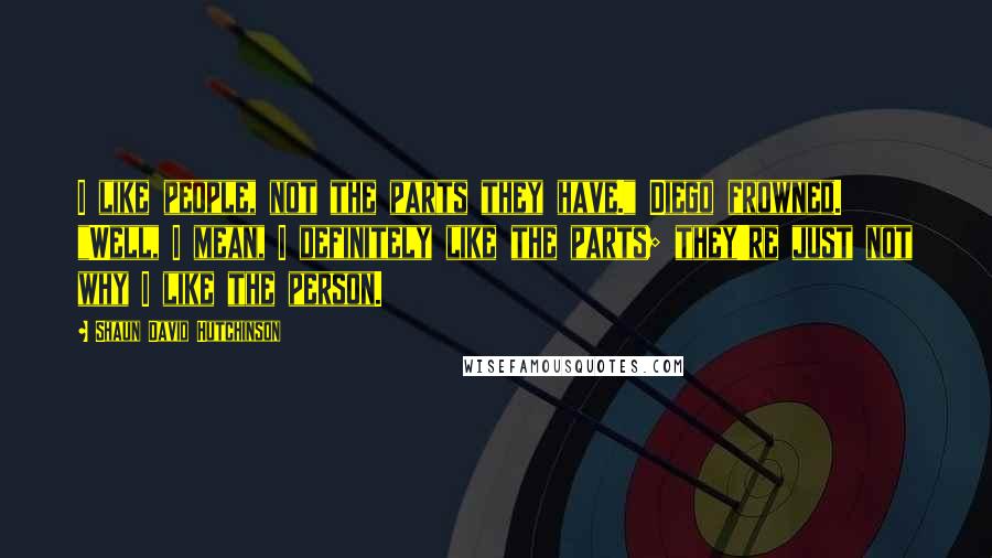 Shaun David Hutchinson Quotes: I like people, not the parts they have." Diego frowned. "Well, I mean, I definitely like the parts; they're just not why I like the person.