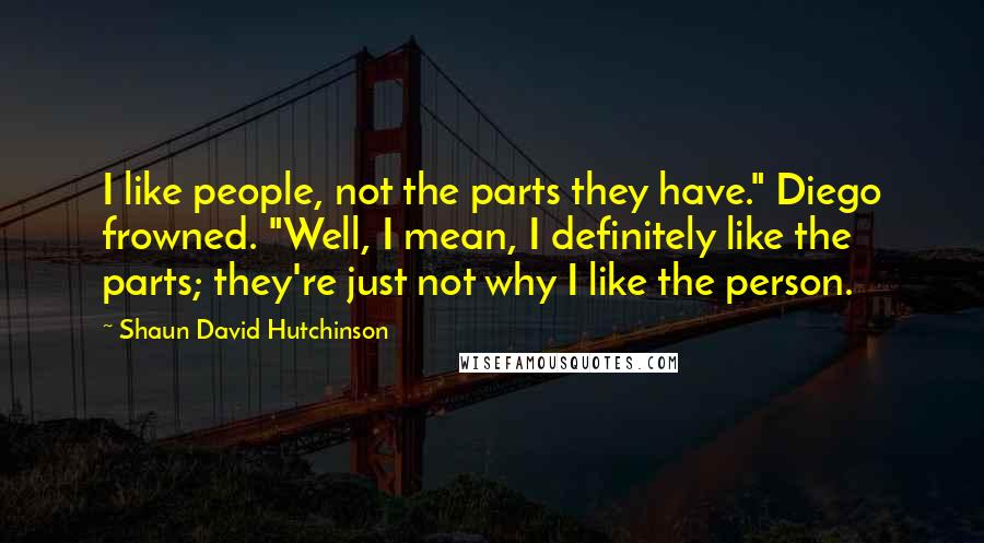 Shaun David Hutchinson Quotes: I like people, not the parts they have." Diego frowned. "Well, I mean, I definitely like the parts; they're just not why I like the person.