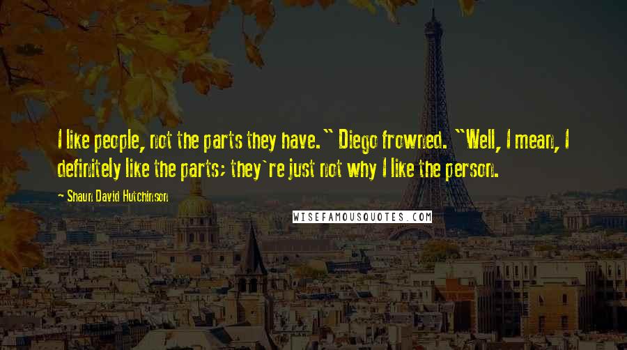 Shaun David Hutchinson Quotes: I like people, not the parts they have." Diego frowned. "Well, I mean, I definitely like the parts; they're just not why I like the person.