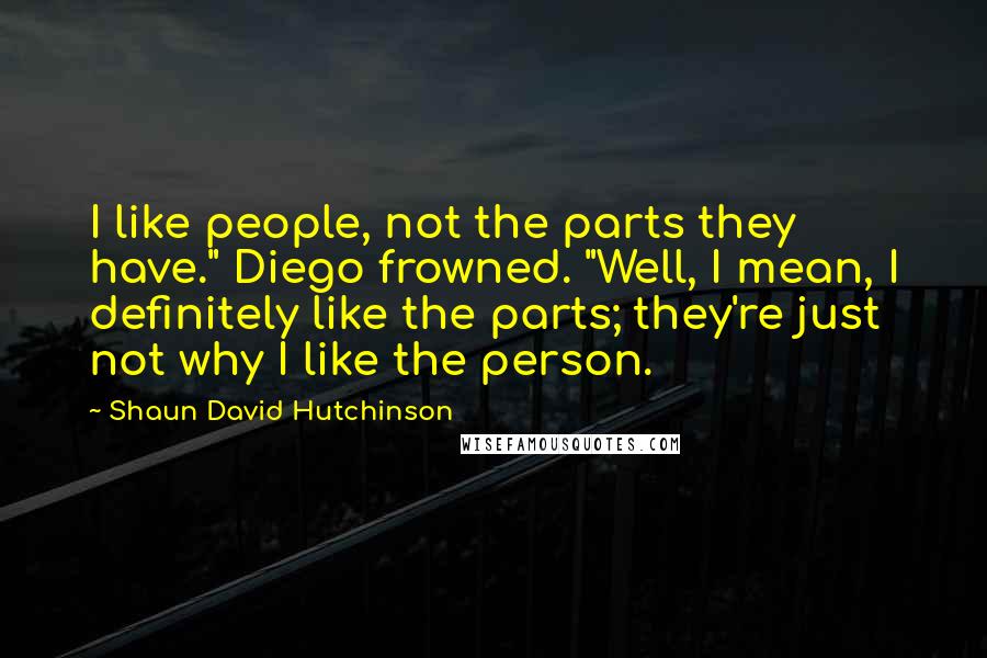 Shaun David Hutchinson Quotes: I like people, not the parts they have." Diego frowned. "Well, I mean, I definitely like the parts; they're just not why I like the person.