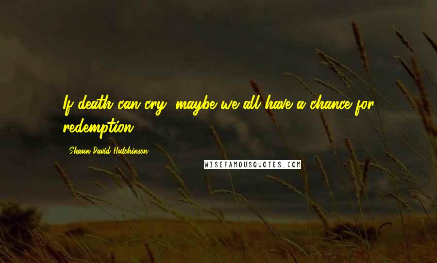 Shaun David Hutchinson Quotes: If death can cry, maybe we all have a chance for redemption.