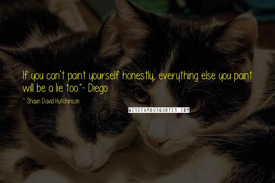 Shaun David Hutchinson Quotes: If you can't paint yourself honestly, everything else you paint will be a lie too."- Diego