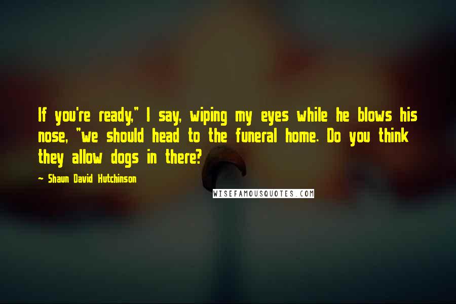 Shaun David Hutchinson Quotes: If you're ready," I say, wiping my eyes while he blows his nose, "we should head to the funeral home. Do you think they allow dogs in there?