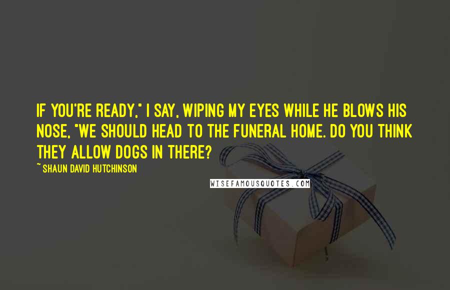 Shaun David Hutchinson Quotes: If you're ready," I say, wiping my eyes while he blows his nose, "we should head to the funeral home. Do you think they allow dogs in there?