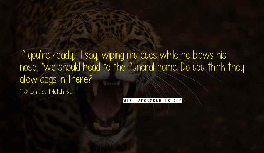 Shaun David Hutchinson Quotes: If you're ready," I say, wiping my eyes while he blows his nose, "we should head to the funeral home. Do you think they allow dogs in there?