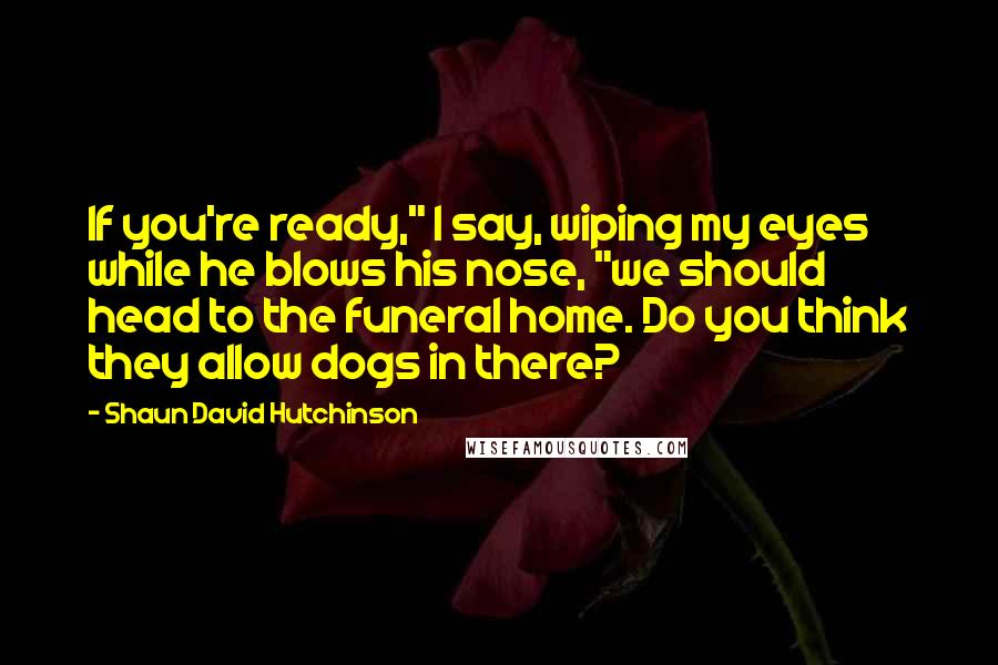 Shaun David Hutchinson Quotes: If you're ready," I say, wiping my eyes while he blows his nose, "we should head to the funeral home. Do you think they allow dogs in there?