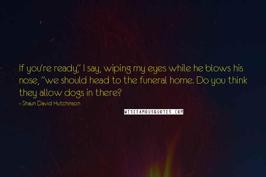 Shaun David Hutchinson Quotes: If you're ready," I say, wiping my eyes while he blows his nose, "we should head to the funeral home. Do you think they allow dogs in there?