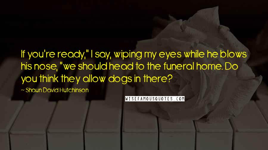 Shaun David Hutchinson Quotes: If you're ready," I say, wiping my eyes while he blows his nose, "we should head to the funeral home. Do you think they allow dogs in there?