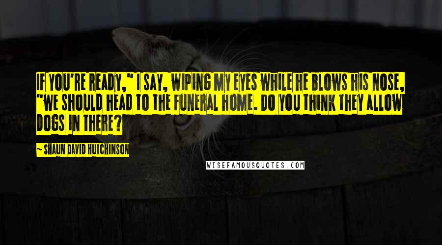 Shaun David Hutchinson Quotes: If you're ready," I say, wiping my eyes while he blows his nose, "we should head to the funeral home. Do you think they allow dogs in there?