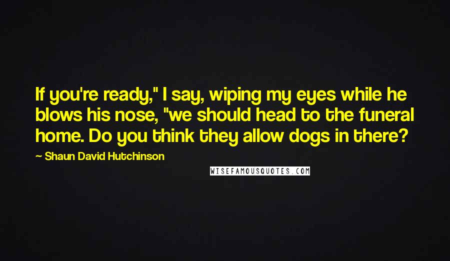 Shaun David Hutchinson Quotes: If you're ready," I say, wiping my eyes while he blows his nose, "we should head to the funeral home. Do you think they allow dogs in there?