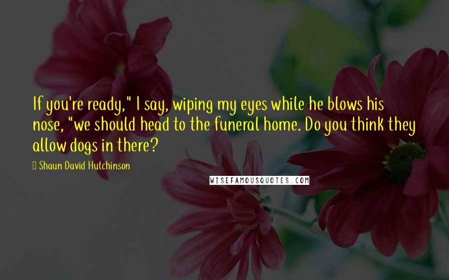 Shaun David Hutchinson Quotes: If you're ready," I say, wiping my eyes while he blows his nose, "we should head to the funeral home. Do you think they allow dogs in there?