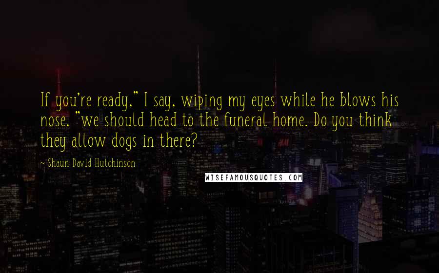 Shaun David Hutchinson Quotes: If you're ready," I say, wiping my eyes while he blows his nose, "we should head to the funeral home. Do you think they allow dogs in there?