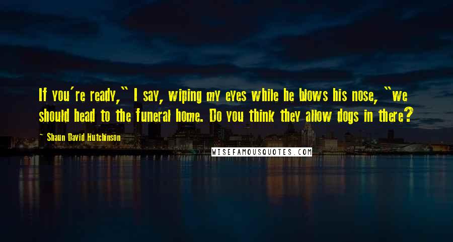 Shaun David Hutchinson Quotes: If you're ready," I say, wiping my eyes while he blows his nose, "we should head to the funeral home. Do you think they allow dogs in there?