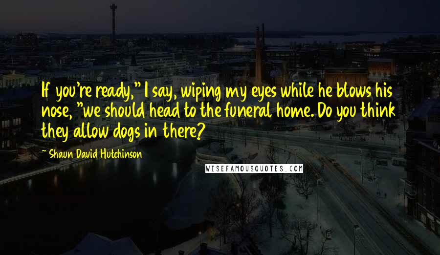 Shaun David Hutchinson Quotes: If you're ready," I say, wiping my eyes while he blows his nose, "we should head to the funeral home. Do you think they allow dogs in there?