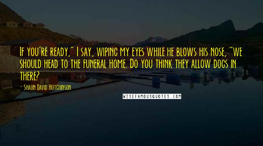 Shaun David Hutchinson Quotes: If you're ready," I say, wiping my eyes while he blows his nose, "we should head to the funeral home. Do you think they allow dogs in there?