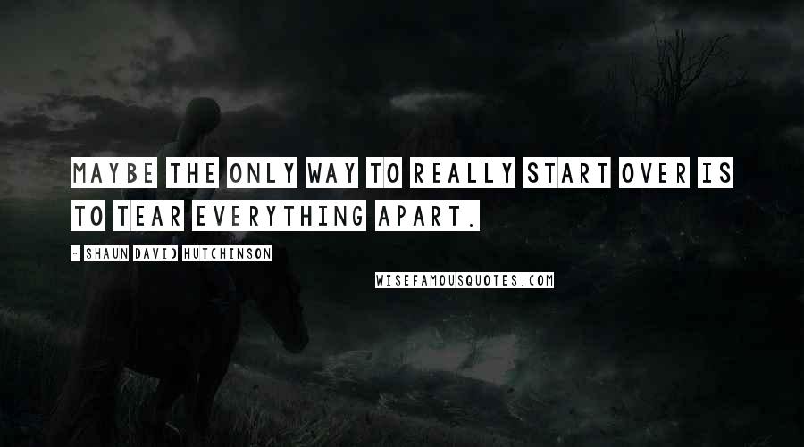 Shaun David Hutchinson Quotes: Maybe the only way to really start over is to tear everything apart.