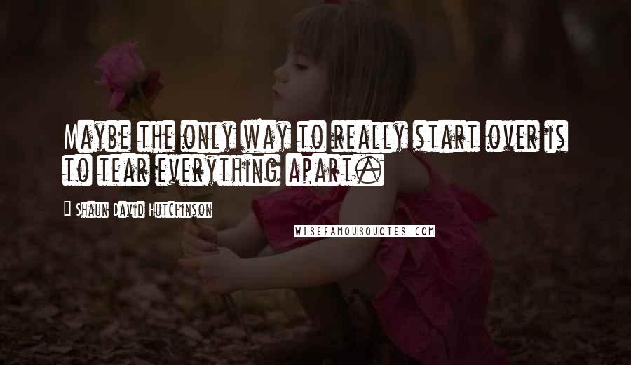 Shaun David Hutchinson Quotes: Maybe the only way to really start over is to tear everything apart.