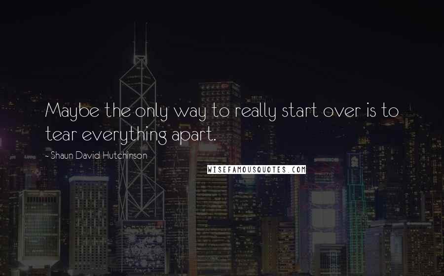 Shaun David Hutchinson Quotes: Maybe the only way to really start over is to tear everything apart.