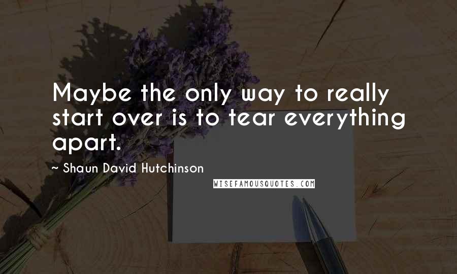 Shaun David Hutchinson Quotes: Maybe the only way to really start over is to tear everything apart.