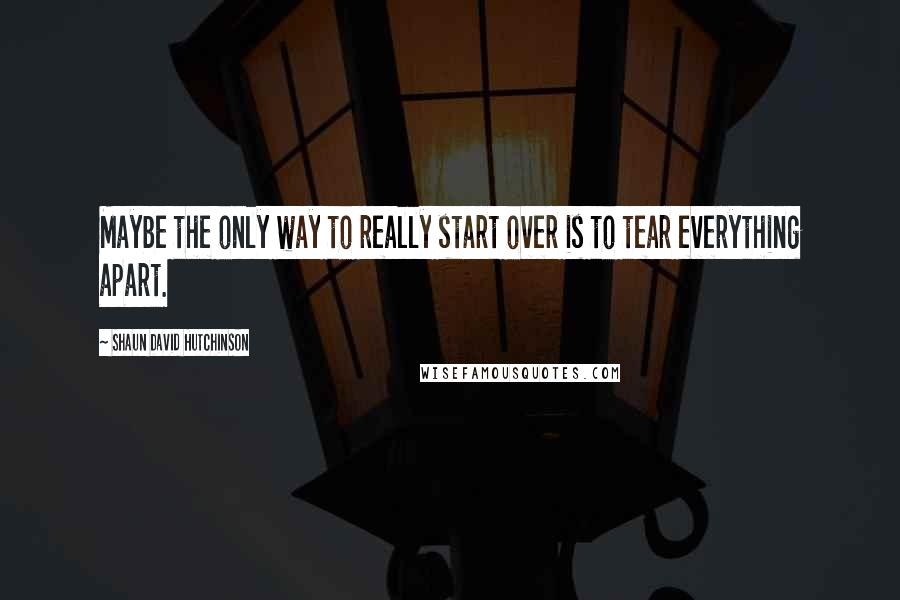 Shaun David Hutchinson Quotes: Maybe the only way to really start over is to tear everything apart.