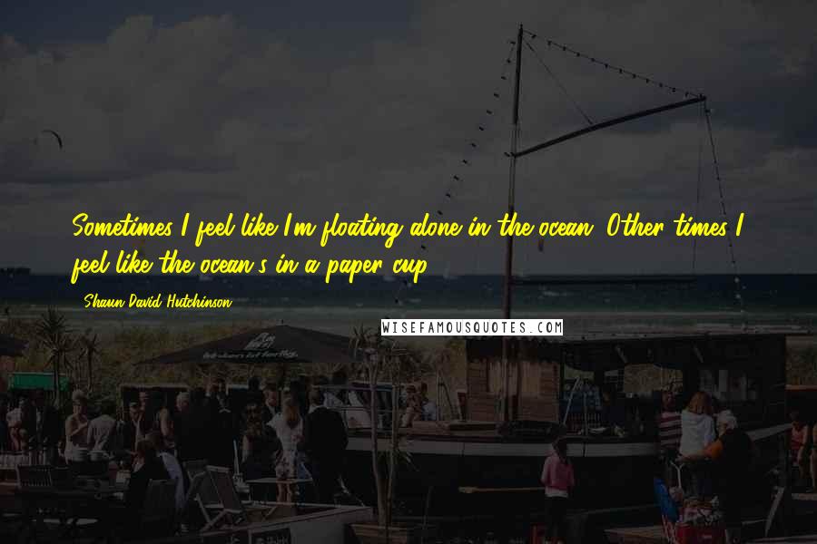 Shaun David Hutchinson Quotes: Sometimes I feel like I'm floating alone in the ocean. Other times I feel like the ocean's in a paper cup.