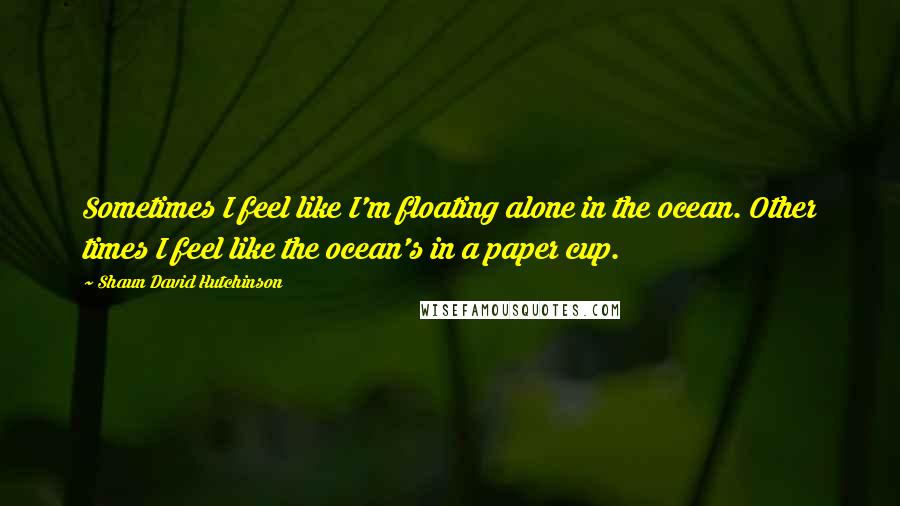 Shaun David Hutchinson Quotes: Sometimes I feel like I'm floating alone in the ocean. Other times I feel like the ocean's in a paper cup.