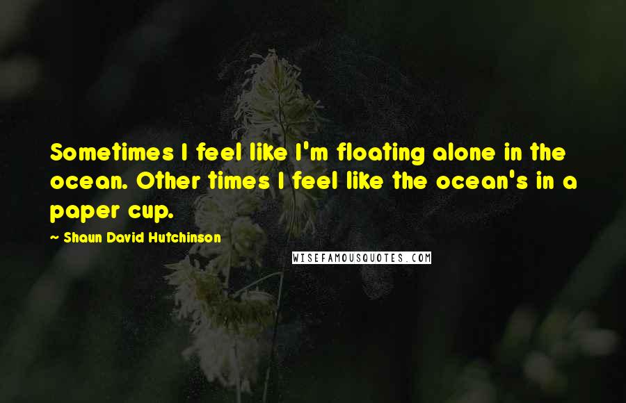 Shaun David Hutchinson Quotes: Sometimes I feel like I'm floating alone in the ocean. Other times I feel like the ocean's in a paper cup.
