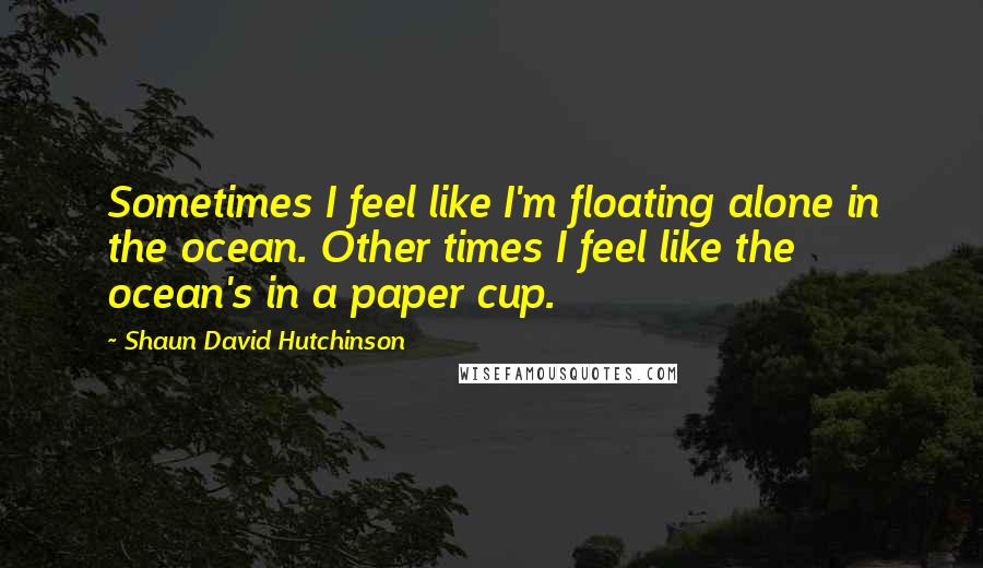 Shaun David Hutchinson Quotes: Sometimes I feel like I'm floating alone in the ocean. Other times I feel like the ocean's in a paper cup.