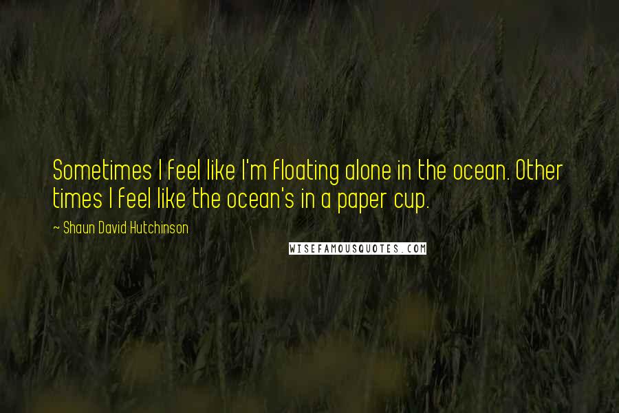 Shaun David Hutchinson Quotes: Sometimes I feel like I'm floating alone in the ocean. Other times I feel like the ocean's in a paper cup.