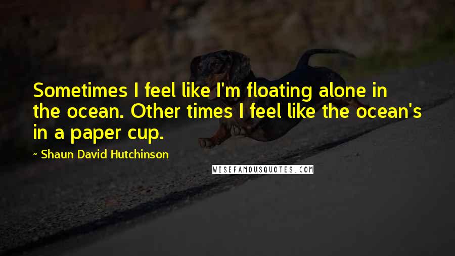 Shaun David Hutchinson Quotes: Sometimes I feel like I'm floating alone in the ocean. Other times I feel like the ocean's in a paper cup.