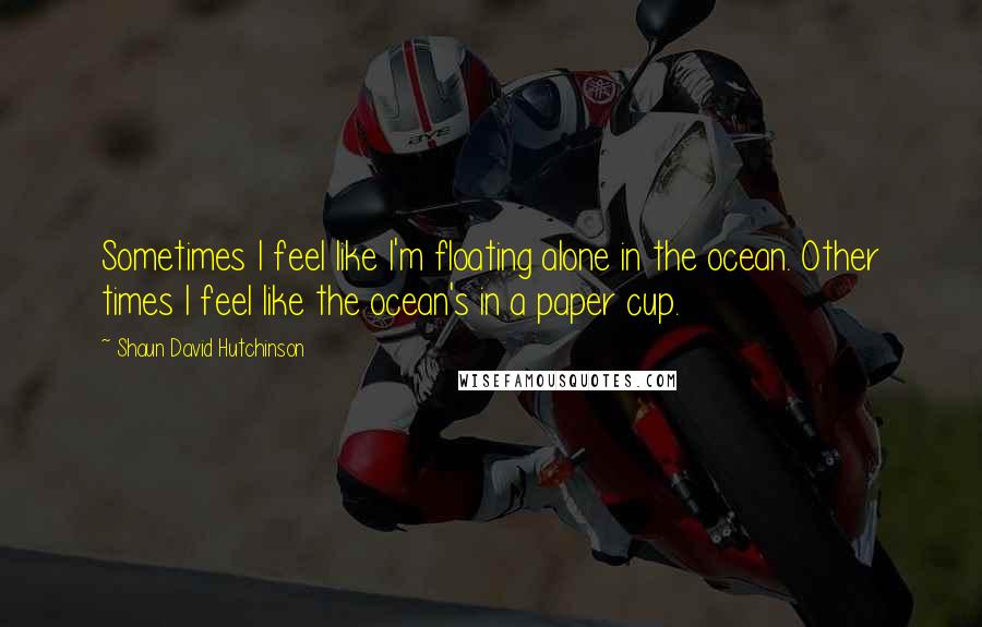 Shaun David Hutchinson Quotes: Sometimes I feel like I'm floating alone in the ocean. Other times I feel like the ocean's in a paper cup.