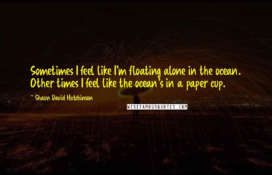 Shaun David Hutchinson Quotes: Sometimes I feel like I'm floating alone in the ocean. Other times I feel like the ocean's in a paper cup.