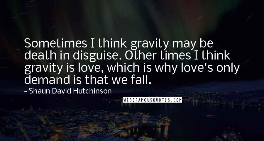 Shaun David Hutchinson Quotes: Sometimes I think gravity may be death in disguise. Other times I think gravity is love, which is why love's only demand is that we fall.