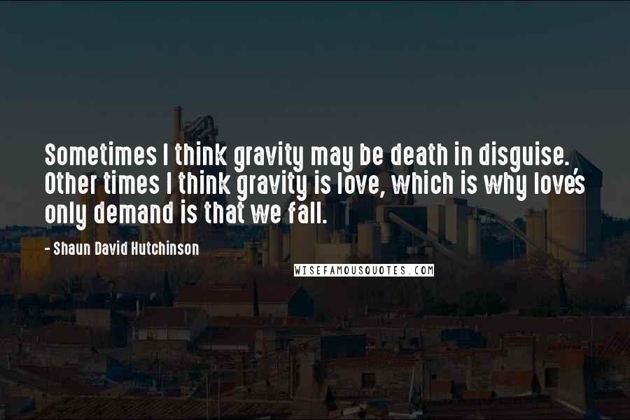 Shaun David Hutchinson Quotes: Sometimes I think gravity may be death in disguise. Other times I think gravity is love, which is why love's only demand is that we fall.