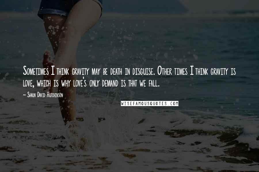 Shaun David Hutchinson Quotes: Sometimes I think gravity may be death in disguise. Other times I think gravity is love, which is why love's only demand is that we fall.