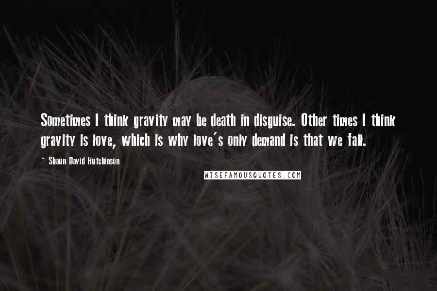Shaun David Hutchinson Quotes: Sometimes I think gravity may be death in disguise. Other times I think gravity is love, which is why love's only demand is that we fall.