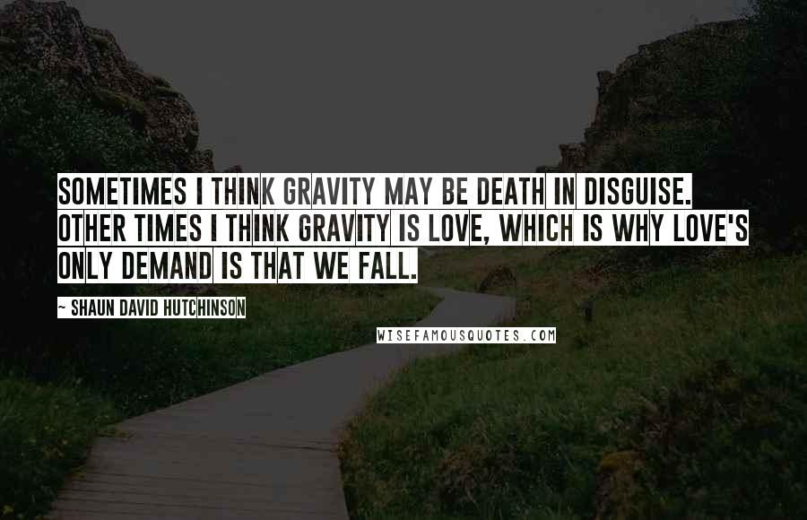 Shaun David Hutchinson Quotes: Sometimes I think gravity may be death in disguise. Other times I think gravity is love, which is why love's only demand is that we fall.