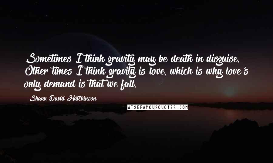 Shaun David Hutchinson Quotes: Sometimes I think gravity may be death in disguise. Other times I think gravity is love, which is why love's only demand is that we fall.