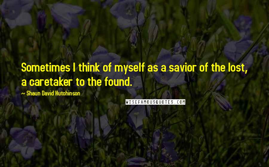 Shaun David Hutchinson Quotes: Sometimes I think of myself as a savior of the lost, a caretaker to the found.