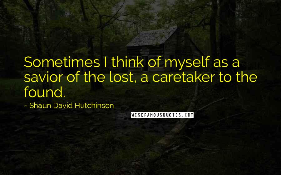 Shaun David Hutchinson Quotes: Sometimes I think of myself as a savior of the lost, a caretaker to the found.