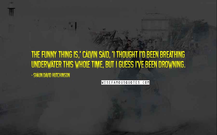 Shaun David Hutchinson Quotes: The funny thing is,' Calvin said, 'I thought I'd been breathing underwater this whole time, but I guess I've been drowning.